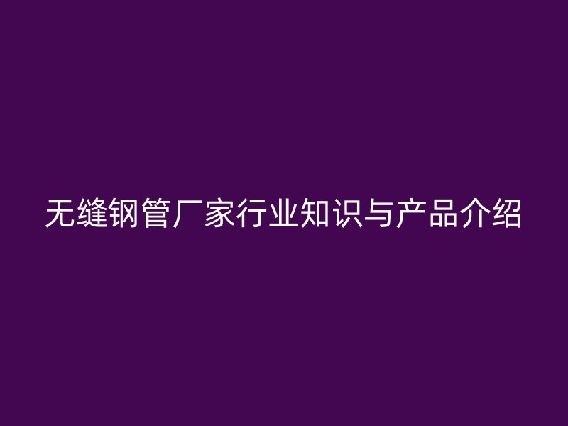 无缝钢管厂家行业知识与产品介绍