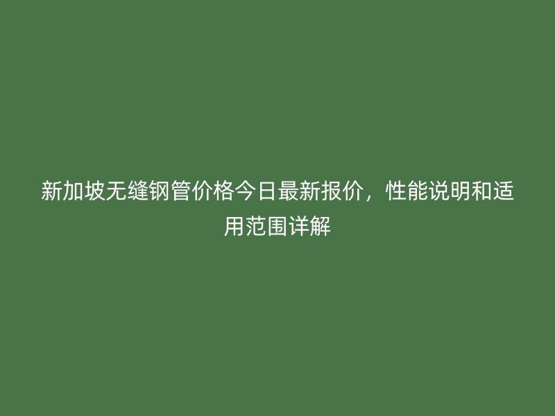 新加坡无缝钢管价格今日最新报价，性能说明和适用范围详解