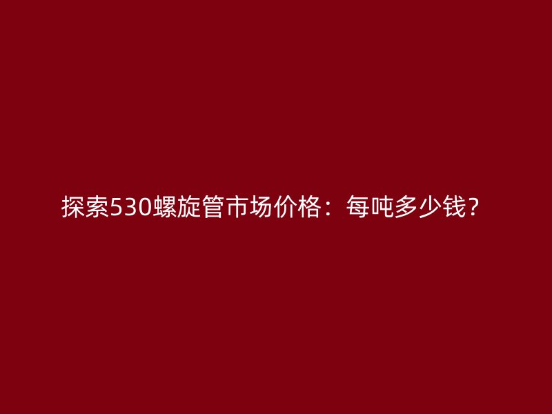 探索530螺旋管市场价格：每吨多少钱？