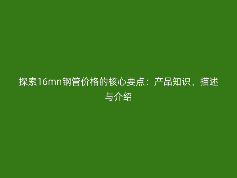 探索16mn钢管价格的核心要点：产品知识、描述与介绍