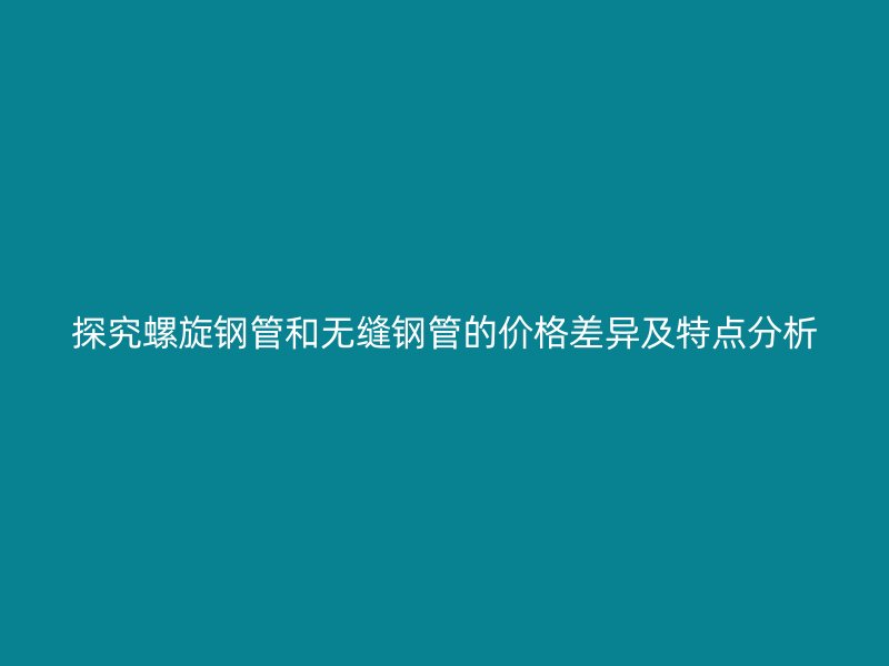 探究螺旋钢管和无缝钢管的价格差异及特点分析