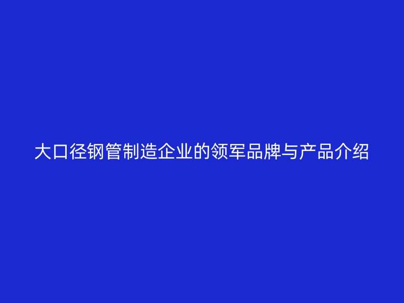 大口径钢管制造企业的领军品牌与产品介绍