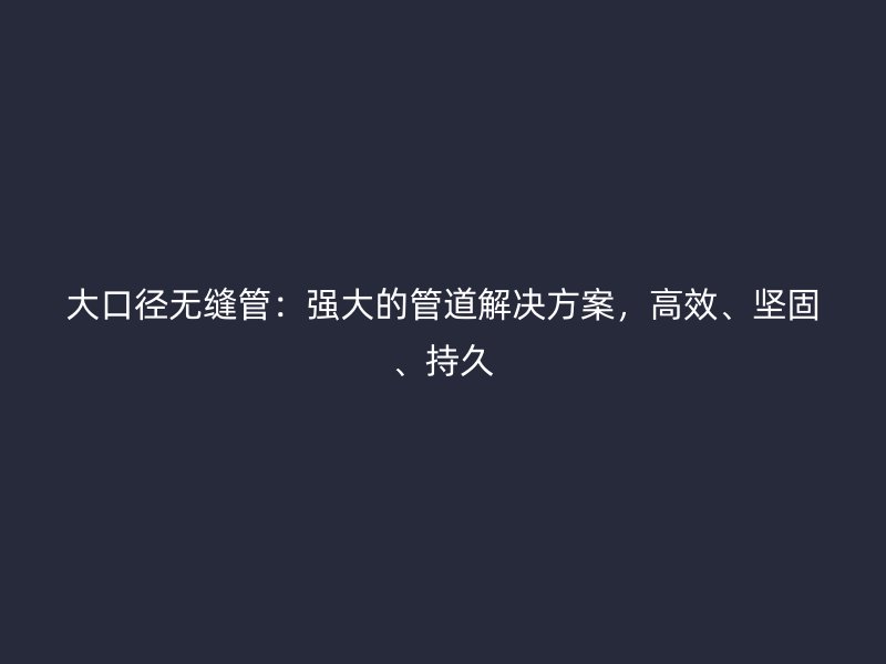 大口径无缝管：强大的管道解决方案，高效、坚固、持久