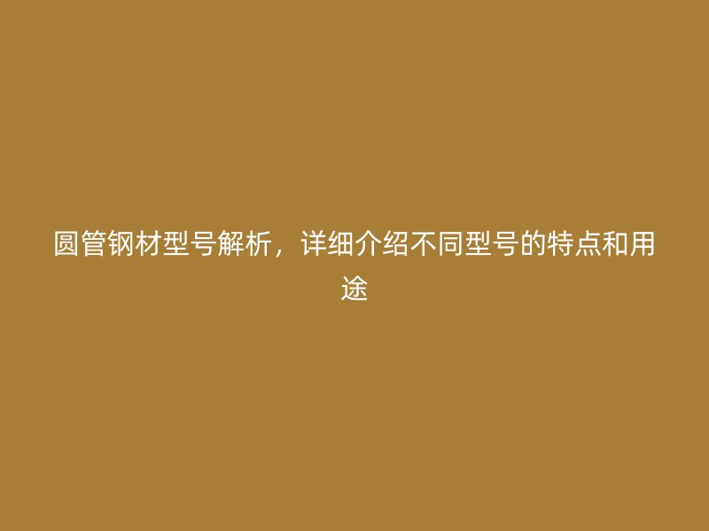 圆管钢材型号解析，详细介绍不同型号的特点和用途