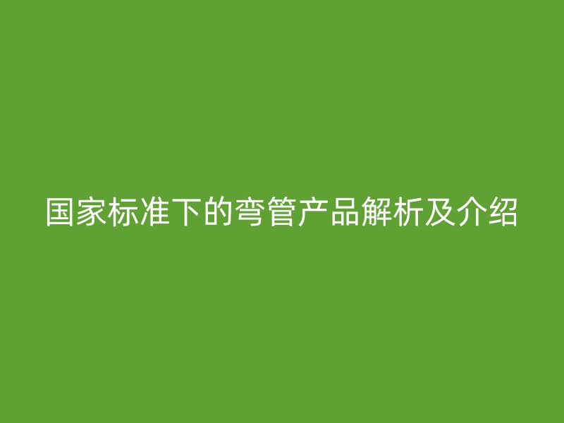 国家标准下的弯管产品解析及介绍