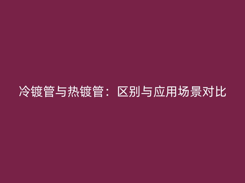 冷镀管与热镀管：区别与应用场景对比