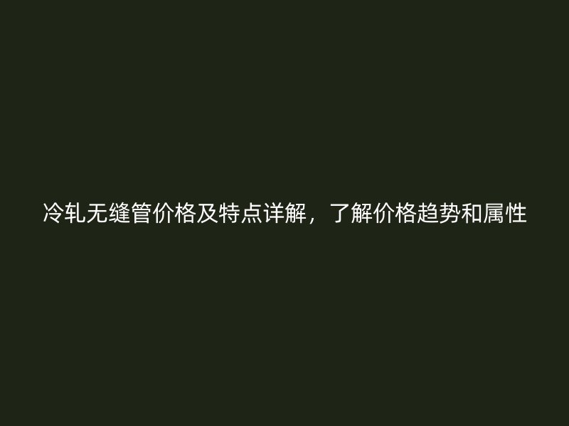 冷轧无缝管价格及特点详解，了解价格趋势和属性