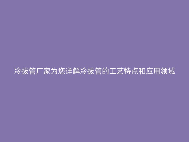 冷拔管厂家为您详解冷拔管的工艺特点和应用领域