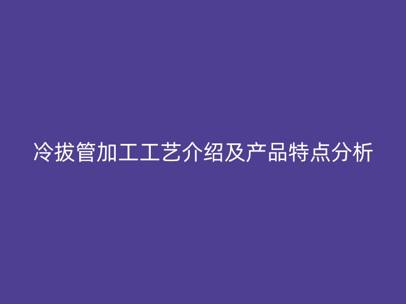 冷拔管加工工艺介绍及产品特点分析