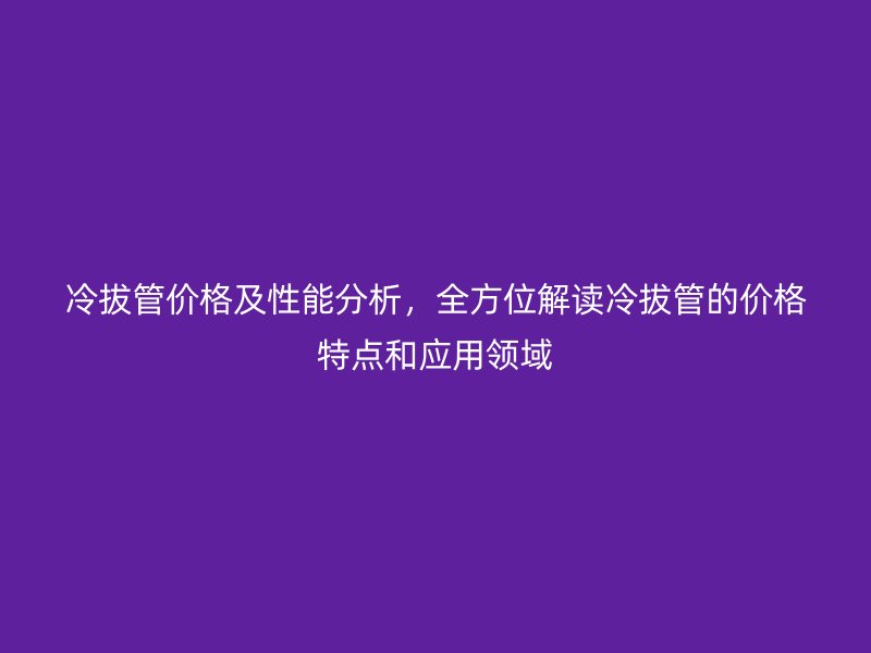冷拔管价格及性能分析，全方位解读冷拔管的价格特点和应用领域