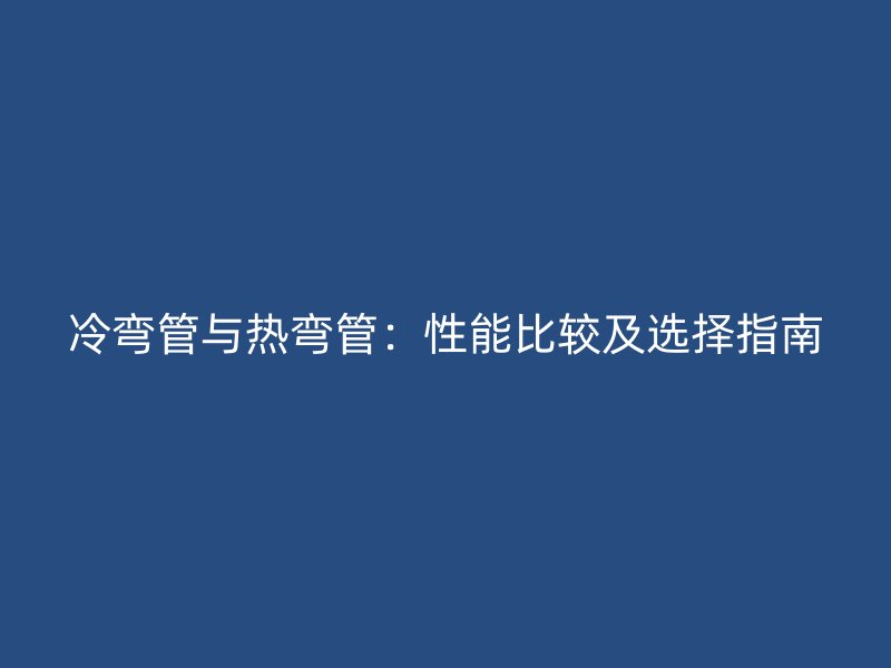 冷弯管与热弯管：性能比较及选择指南