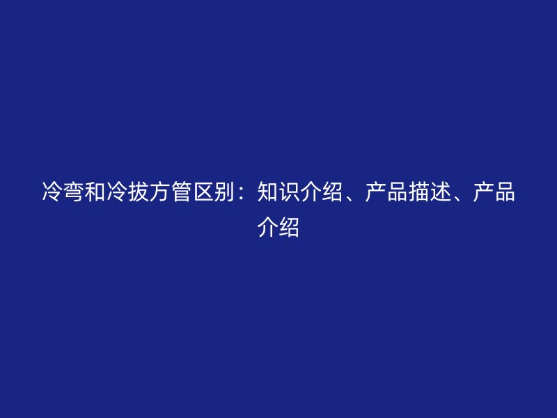 冷弯和冷拔方管区别：知识介绍、产品描述、产品介绍