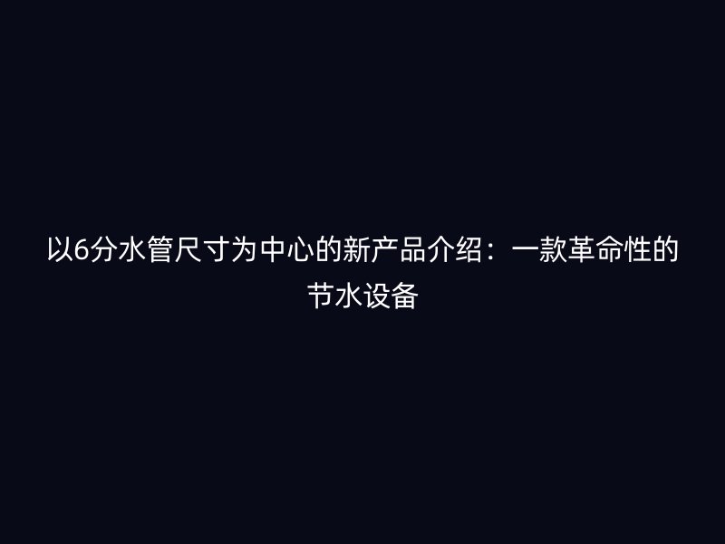 以6分水管尺寸为中心的新产品介绍：一款革命性的节水设备