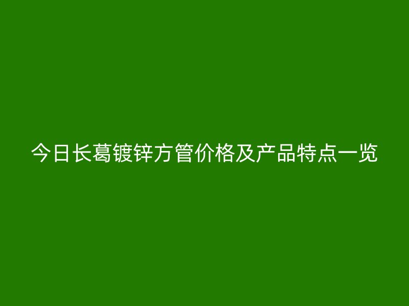 今日长葛镀锌方管价格及产品特点一览