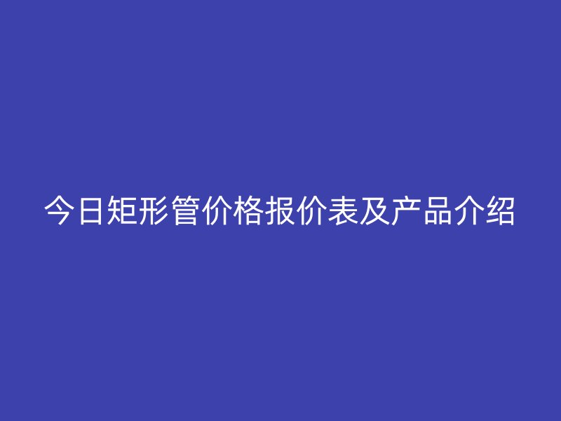 今日矩形管价格报价表及产品介绍
