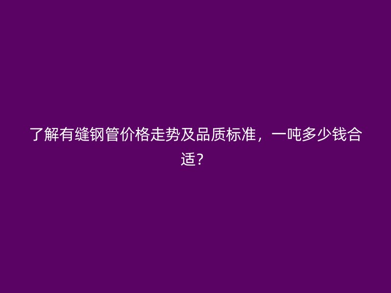 了解有缝钢管价格走势及品质标准，一吨多少钱合适？
