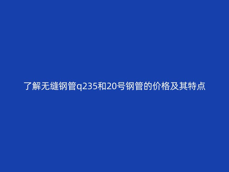 了解无缝钢管q235和20号钢管的价格及其特点