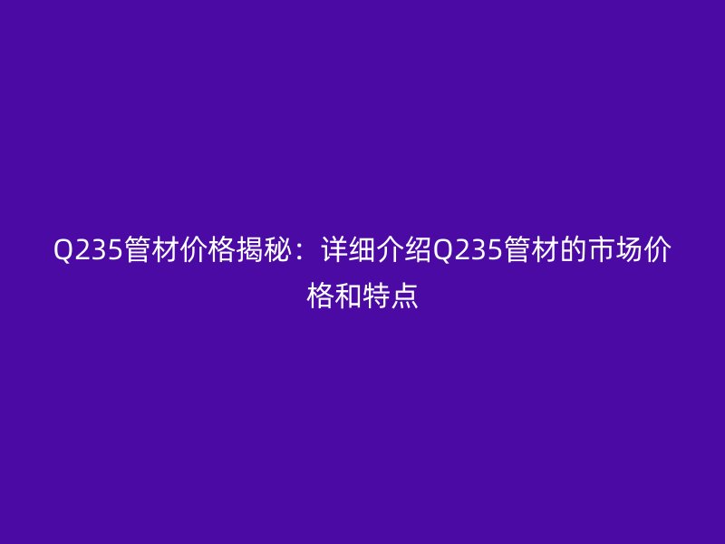 Q235管材价格揭秘：详细介绍Q235管材的市场价格和特点