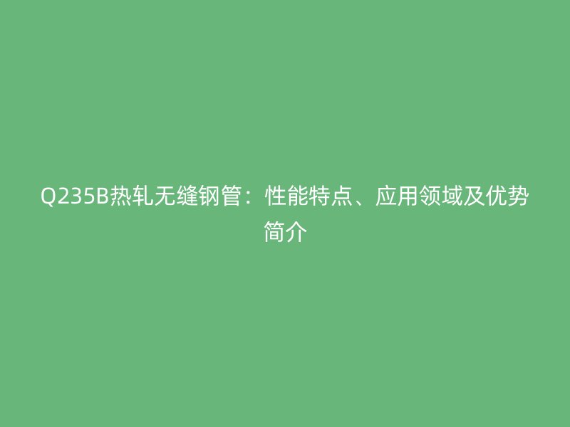 Q235B热轧无缝钢管：性能特点、应用领域及优势简介