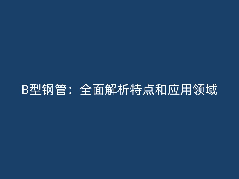 B型钢管：全面解析特点和应用领域