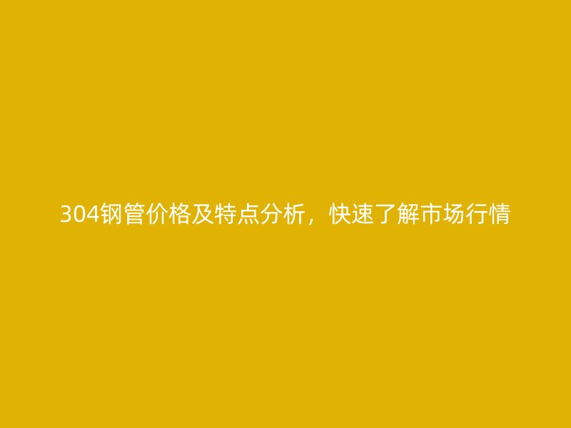 304钢管价格及特点分析，快速了解市场行情