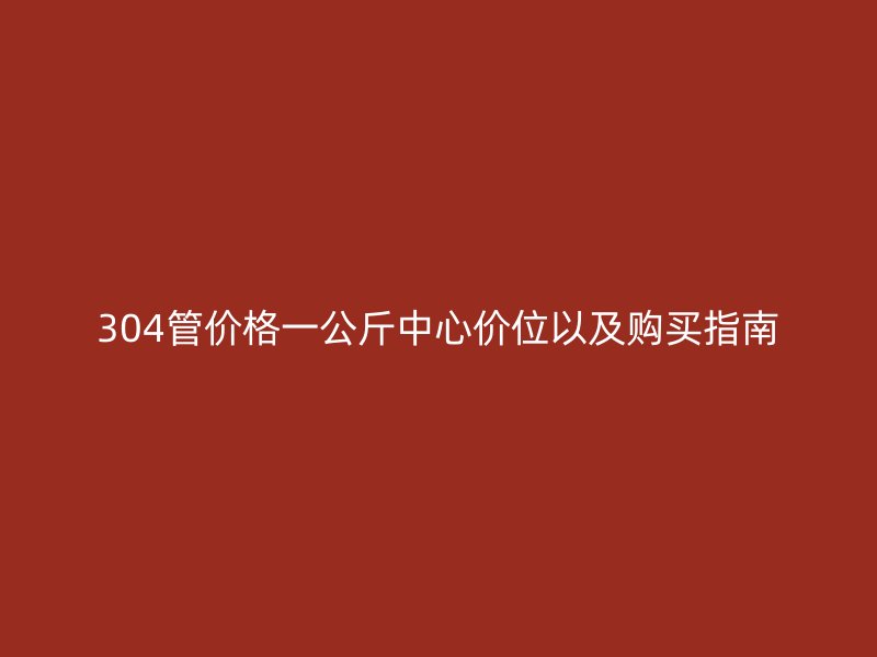 304管价格一公斤中心价位以及购买指南