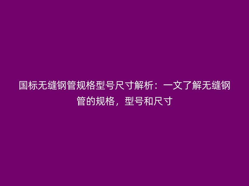 国标无缝钢管规格型号尺寸解析：一文了解无缝钢管的规格，型号和尺寸
