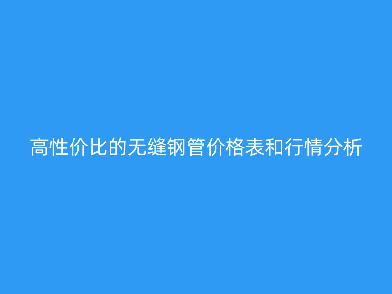 高性价比的无缝钢管价格表和行情分析