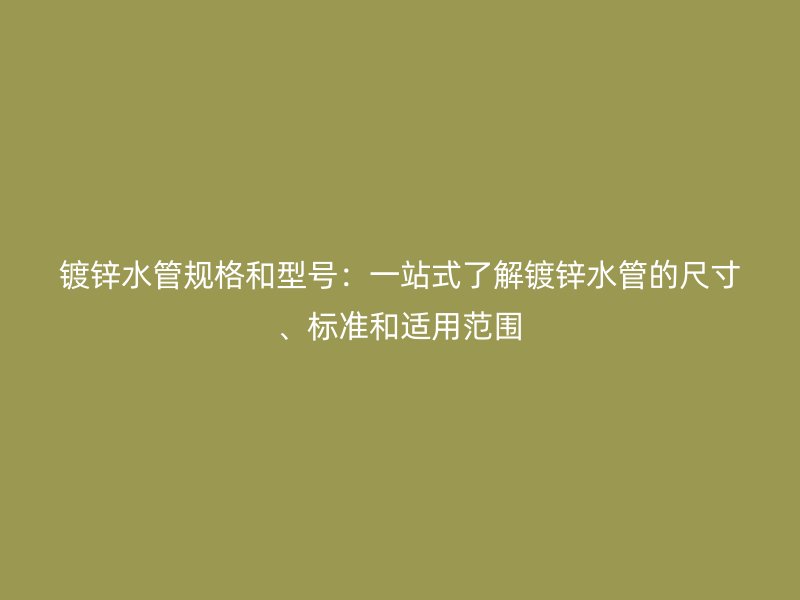 镀锌水管规格和型号：一站式了解镀锌水管的尺寸、标准和适用范围
