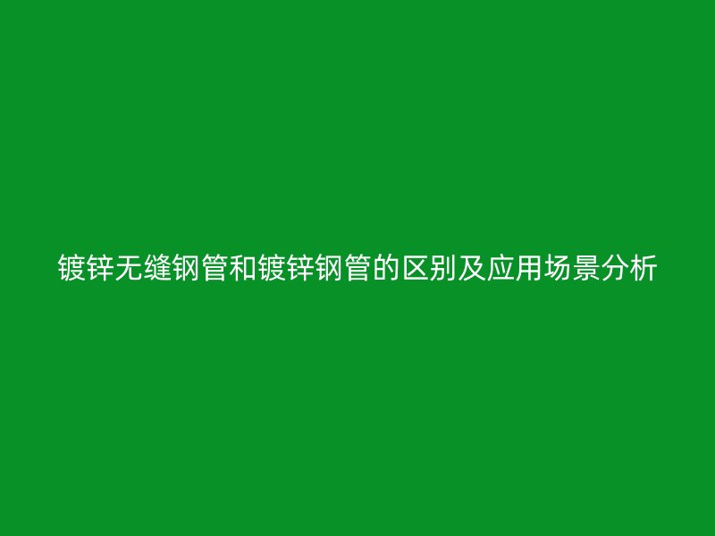 镀锌无缝钢管和镀锌钢管的区别及应用场景分析