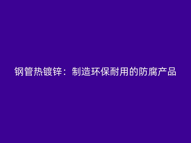 钢管热镀锌：制造环保耐用的防腐产品