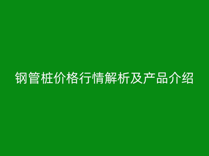 钢管桩价格行情解析及产品介绍