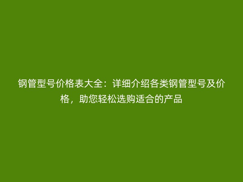 钢管型号价格表大全：详细介绍各类钢管型号及价格，助您轻松选购适合的产品