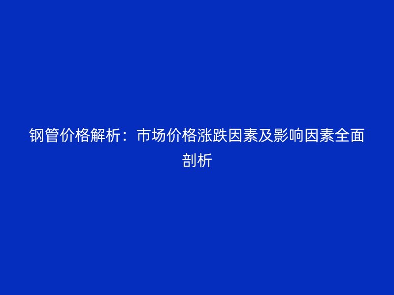 钢管价格解析：市场价格涨跌因素及影响因素全面剖析
