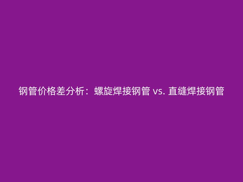 钢管价格差分析：螺旋焊接钢管 vs. 直缝焊接钢管