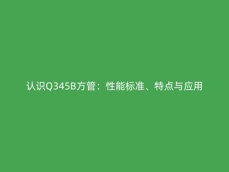 认识Q345B方管：性能标准、特点与应用
