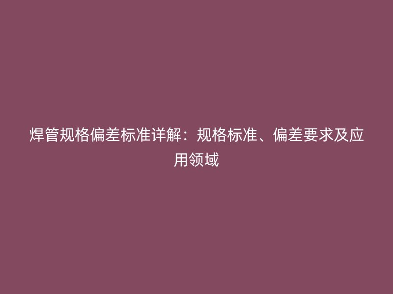 焊管规格偏差标准详解：规格标准、偏差要求及应用领域