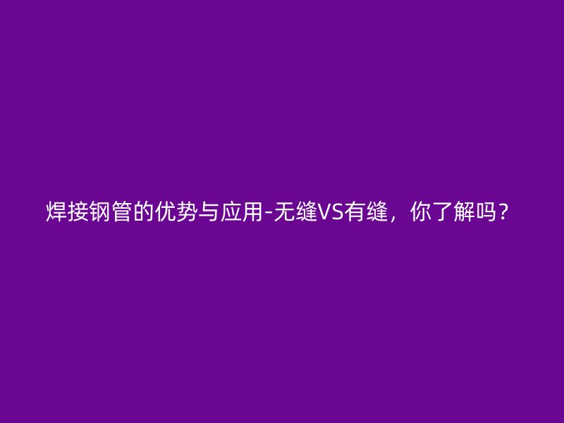 焊接钢管的优势与应用-无缝VS有缝，你了解吗？