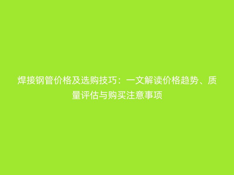 焊接钢管价格及选购技巧：一文解读价格趋势、质量评估与购买注意事项