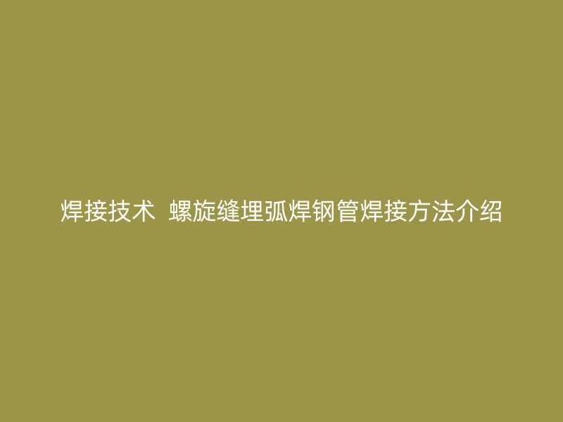焊接技术  螺旋缝埋弧焊钢管焊接方法介绍