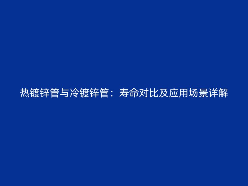 热镀锌管与冷镀锌管：寿命对比及应用场景详解