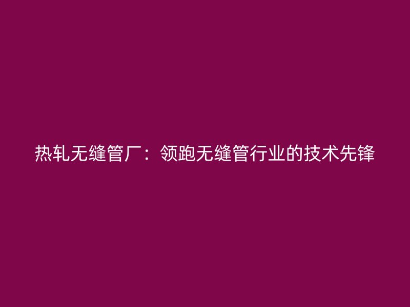热轧无缝管厂：领跑无缝管行业的技术先锋