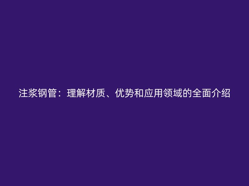 注浆钢管：理解材质、优势和应用领域的全面介绍