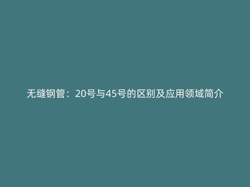 无缝钢管：20号与45号的区别及应用领域简介