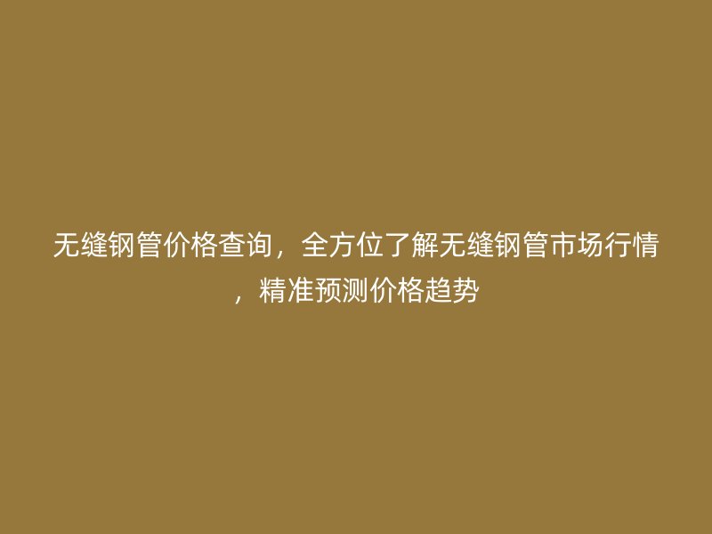 无缝钢管价格查询，全方位了解无缝钢管市场行情，精准预测价格趋势