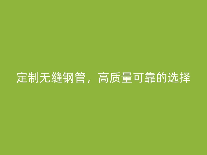 定制无缝钢管，高质量可靠的选择