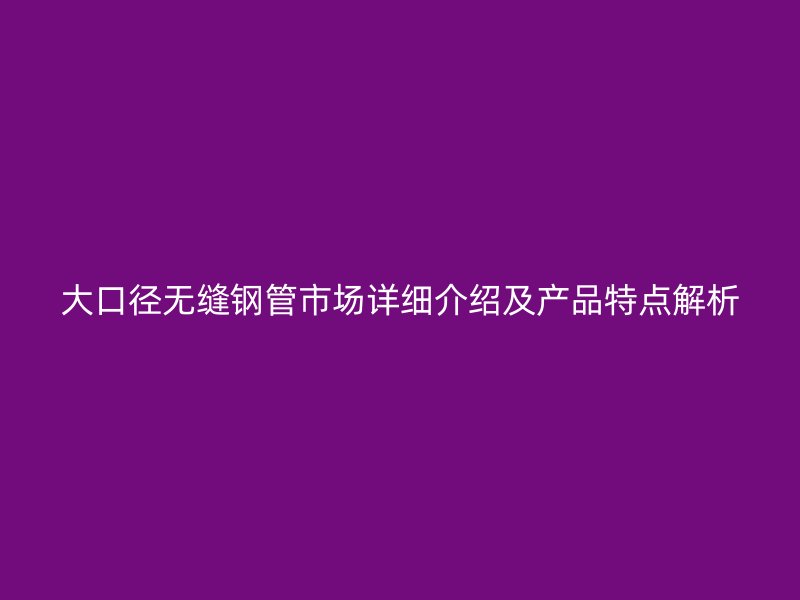 大口径无缝钢管市场详细介绍及产品特点解析
