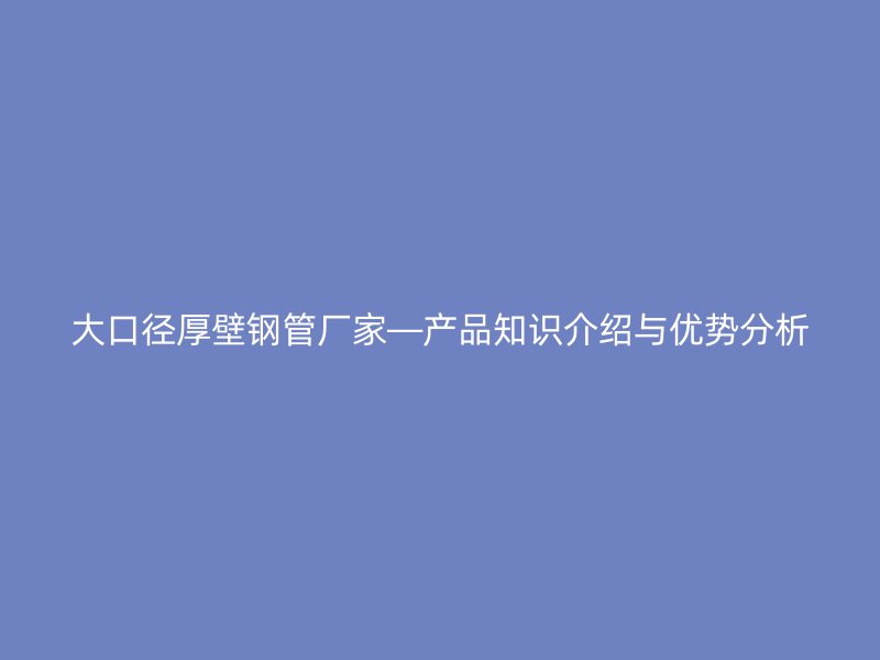 大口径厚壁钢管厂家—产品知识介绍与优势分析