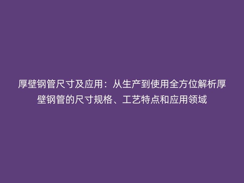 厚壁钢管尺寸及应用：从生产到使用全方位解析厚壁钢管的尺寸规格、工艺特点和应用领域