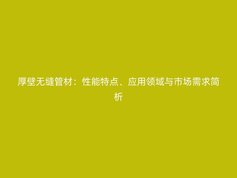 厚壁无缝管材：性能特点、应用领域与市场需求简析